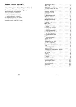 Vou-me embora vou partir
Letra e música: popular: Alentejo; Intérprete: Vitorino (?);
Vou-me embora, vou partir mas tenho esperança
de correr o mundo inteiro, quero ir
quero ver e conhecer rosa branca
e a vida do marinheiro sem dormir
E a vida do marinheiro branca ﬂor
que anda lutando no mar com talento
adeus adeus minha mãe, meu amor
eu hei-de ir hei-de voltar com o tempo
106
Menina estás à janela . . . . . . . . . . . . . . . . 57
Milho verde . . . . . . . . . . . . . . . . . . . . . 58
moleirinha . . . . . . . . . . . . . . . . . . . . . . 59
Não olhes pra mim não olhes . . . . . . . . . . . . 60
Natal africano . . . . . . . . . . . . . . . . . . . . 61
No alto da montanha . . . . . . . . . . . . . . . . 62
No alto daquela serra . . . . . . . . . . . . . . . . 63
Noite feliz . . . . . . . . . . . . . . . . . . . . . . 64
O fado dos passarinhos . . . . . . . . . . . . . . . 65
Oh meu S. Bentinho . . . . . . . . . . . . . . . . . 66
Oh oh meu menino . . . . . . . . . . . . . . . . . 67
Oh que janela tão alta . . . . . . . . . . . . . . . . 68
O ladrão . . . . . . . . . . . . . . . . . . . . . . . 69
Olhei para o céu . . . . . . . . . . . . . . . . . . . 70
Olhos pretos . . . . . . . . . . . . . . . . . . . . . 71
Oliveira da serra . . . . . . . . . . . . . . . . . . . 72
O Menino . . . . . . . . . . . . . . . . . . . . . . 73
O menino está dormindo . . . . . . . . . . . . . . 74
Ó menino ó . . . . . . . . . . . . . . . . . . . . . 75
Ó minha amora madura . . . . . . . . . . . . . . . 76
Ó patrão dê-me um cigarro . . . . . . . . . . . . . 77
O que manto de tristeza . . . . . . . . . . . . . . . 78
Ó rosa, arredonda a saia . . . . . . . . . . . . . . . 79
Os bravos . . . . . . . . . . . . . . . . . . . . . . 80
O sol perguntou à lua . . . . . . . . . . . . . . . . 82
Pezinho da vila . . . . . . . . . . . . . . . . . . . 83
Pézinho do pico . . . . . . . . . . . . . . . . . . . 84
Porque não me vês Joana . . . . . . . . . . . . . . 85
Por riba se ceifa o pão . . . . . . . . . . . . . . . . 86
Puestos entan frente a frente . . . . . . . . . . . . 87
Rama . . . . . . . . . . . . . . . . . . . . . . . . 89
Resineiro engraçado . . . . . . . . . . . . . . . . . 90
Ribeira vai cheia . . . . . . . . . . . . . . . . . . 91
Romance Da Lhoba (romance da loba) . . . . . . . 92
Rouxinol repica o canti . . . . . . . . . . . . . . . 93
San Macaio . . . . . . . . . . . . . . . . . . . . . 94
Sapateia . . . . . . . . . . . . . . . . . . . . . . . 95
Senhor da Serra . . . . . . . . . . . . . . . . . . . 97
S. Simão . . . . . . . . . . . . . . . . . . . . . . . 98
Tia Anica de Loulé . . . . . . . . . . . . . . . . . 99
Trângulo mângulo . . . . . . . . . . . . . . . . . . 100
Três galinhas a cantar . . . . . . . . . . . . . . . . 102
Uma sardinha . . . . . . . . . . . . . . . . . . . . 103
Vem cantar à roda . . . . . . . . . . . . . . . . . . 104
Verde Gaio . . . . . . . . . . . . . . . . . . . . . 105
Vou-me embora vou partir . . . . . . . . . . . . . 106
3
 