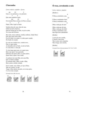 Charamba
Letra e música: popular: Açores;
Esta
Am
é a vez pri
G7
meira, a vez pri
C
meira
Que neste
F
auditório
E
canto,
Em nome
Am
de Deus co
G7
meço, de Deus co
C
meço,
Padre,
F
Filho, Espír’to
E
Santo.
Senhora dona de casa, dona de casa,
Folha de malva cheirosa,
Dai-me licença qu’eu cante, ai qu’eu cante,
Na vossa sala formosa.
Boa noite, meus senhores, minhas senhoras, lindas ﬂores
Que aqui estais neste salão,
Eu p’ra todos vou cantar e a todos quero saudar,
Do fundo do coração.
Eu vesti um vestido novo, vestido novo,
Para vir aqui cantar,
A charamba está no baile, ai está no baile,
É o meu bem e o meu par.
À vista trago quem amo, ai a quem amo,
Bem vejo quem ’stou querendo,
Defronte está quem adoro, ai quem adoro,
Quero bem a quem ’stou vendo.
A ausência tem uma ﬁlha, tem uma ﬁlha
Que se chama saudade,
Eu sustento mãe e ﬁlha, ai mãe e ﬁlha,
Bem contra a minha vontade.
Em te vendo, vejo a Deus, ai vejo a Deus,
Não sei se perco, se não,
Trago a Deus dentro do peito, ai no meu peito,
E a ti no meu coração.
Fernando Faria (Ilha Terceira)
G7 F Am C E
30
Ó rosa, arredonda a saia
Letra e música: popular;
[Refrão=]
Ó Rosa, arredonda a saia,
A
Ó Rosa, arredonda-a bem!
E7
Ó Rosa, arredonda a saia,
Olha a roda que ela tem!
A
Olha a roda que ela tem,
Olha a roda que ela tinha!
Ó Rosa, arredonda a saia,
Que ﬁque bem redondinha!
[Refrão]
A saia que traz vestida,
É bonita e bem feita,
Não é curta, nem comprida,
Não é larga, nem estreita.
[Refrão]
Fernando Faria (Alternativamente C/G7, D/A7, E/B7)
A E7
79
 