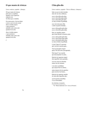 O que manto de tristeza
Letra e música: popular: Alentejo;
Oh que manto de tristeza
pela terra se espalhou
quando a neve apareceu
caída do céu
foi Deus que a mandou
Era meia-noite e fui-me deitar
a neve a cair era sem cessar
disse à minha esposa
o que acontecia
amanhã verás como está
quando for de dia
disse à minha esposa
o que acontecia
amanhã verás como está
quando for de dia
jj
78
Chin-glin-din
Letra e música: popular: Trás-os-Montes; (rimance)
Indo you pa la mi(e) (a)rada
atras de ias mies chabacas,
cun ei chin-dilin-glin-dina
cun ei chin-dilin-glan-daba
cun ei chin-dilin-glin-dina
se m(e) olvidou la guilhada
you virei atras pur eilha
i achei la puerta fechada...
cun ei chin-guilin-glin-dina
cun ei chin-dilin-glan-daba
Que yes aquelho mujeri
que (e)sta d(e)ba’la nuestra cama
cun ei chin-guilin-glin-dina
cun ei chin-guilin-glan-daba
cun ei chin-guilin-glin-dina
se m(e) olvidou la guilhada.
i (y)es l’gato d’l cunventu
que ven pa la nuestra gata...
Trai la (e)scupeta mujeri
qu(e) l’hei dar uma (e)scupetada...
Não haças* isso marido
que desconjuntas la cama...
Qui(e)n t(e) agarrara mujeri
n(a) aqueilha sierra granada...
con tres carros de lheinha
outros tres de retrama...
i un airico castelhano
que atiçara bien la chama...
umas tanazes de tres ganchos
para revolver las brasas...
Qui(e)n t(e) agarrara marido
no meiu d(e) aqueilha sala...
cun las pernas amarilhas
i la cor demudada...
los claristas a la puerta
0In: “Música tradicional, vol 6- Terras de Miranda”;
31
 