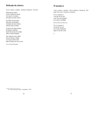 Delicada da cintura
Letra e música: popular: Alentejo; Intérprete: Vitorino;
Delicada da cintura
Como a palha do centeio
Tu é que és a criatura
Por quem eu tanto vareio
Os olhos do meu amor
São duas azeitoninhas
Fechados são dois botões
Abertos duas rosinhas
Eu gosto dos ﬁgos lampos
Da ﬁgueira rebeldia
Gosto das moças do campo
Olha a minha simpatia
Nas ondas do meu cabelo
Vou-me deitar a afogar
É p’ra que saibas amor
Que há ondas sem ser no mar
Victor Almeida (Redondo)
0In: “Não há terra que resista - Contraponto”, 1979;
34
Ó menino ó
Letra e música: popular: Trás-os-Montes; Intérprete: Bri-
gada Vitor Jara; (canção de embalar)
Ó ó ó ó menino ó
o teu pai foi ao eiró
com ’ma vara d’aguião
p’ra matar o perdigão
Ó ó ó ó Ó ó ó ó Ó ó ó ó
Ó ó ó ó menino ó
teu pai foi ao eiró
tua a mãe à borboleta
logo te vem dar a teta
jj
75
 