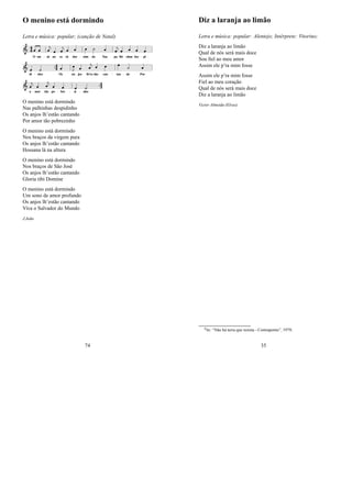 O menino está dormindo
Letra e música: popular; (canção de Natal)
O menino está dormindo
Nas palhinhas despidinho
Os anjos lh’estão cantando
Por amor tão pobrezinho
O menino está dormindo
Nos braços da virgem pura
Os anjos lh’estão cantando
Hossana lá na altura
O menino está dormindo
Nos braços de São José
Os anjos lh’estão cantando
Gloria tibi Domine
O menino está dormindo
Um sono de amor profundo
Os anjos lh’estão cantando
Viva o Salvador do Mundo
J.João
74
Diz a laranja ao limão
Letra e música: popular: Alentejo; Intérprete: Vitorino;
Diz a laranja ao limão
Qual de nós será mais doce
Sou ﬁel ao meu amor
Assim ele p’ra mim fosse
Assim ele p’ra mim fosse
Fiel ao meu coração
Qual de nós será mais doce
Diz a laranja ao limão
Victor Almeida (Elvas)
0In: “Não há terra que resista - Contraponto”, 1979;
35
 