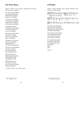 Em 25 de Março
Música: Vitorino; Letra: popular: romanceiro de José Leite
de Vasconcelos; (rimance)
Em vinte e cinco de Março
ouve uma grande paixão
disparceram três rapazes
deste povo d’Armação
Té aqui não são chegados
nem à praia à costa deram
té aqui não são chegados
nem à praia à costa deram
Té aqui não há espera
nem tão pouco que esperar
os nomes de todos três
eu os vou d’explicar
O primeiro é José da Silva
José da Silva Negrão
lá posto ao mar a pescar
para a sua perdição
O segundo era José Cravo
José Cravo encarnado
fazia linda cintura
sem andar muito apertado
O terceiro era João Barreiro
uma cara sem sinais
era o pai da pobreza
não no podia ser mais
Abalaram todos três
dentro daquele barquinho
a bebida que levaram
uma garrafa de vinho
Abalaram todos três
não levavam a certeza
que o mar que se levantava
d’altura da fortaleza
A. Guimarães (Arranjos: Pedro Caldeira Cabral)
0In: “Romances”; 1991;
36
O Menino
Música: Francisco Ribeiro; Letra: popular; Intérprete: Ma-
dredeus; (canção infantil)
Meu Padre-nosso pequenino
que tem a chave do menino
-Quem lha deu, quem lha daria,
foi S.Pedro, Santa Maria
Cruzei montes, cruzei fontes,
que o pecado não encontre
nem de dia nem de noite
nem ao pino do meio dia
Já os galos pretos cantam
já os anjos se alevantam
já o Senhor subiu à cruz
para sempre
Amen
Jesus
jj(Ago-95)
0In: MadreDeus-Existir 90;
73
 