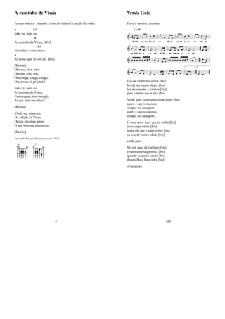 A caminho de Viseu
Letra e música: popular; (canção infantil, canção de roda)
A
Indo eu, indo
E7
eu,
A caminho de
A
Viseu, [Bis]
Encontrei o meu
E7
amor,
A
Ai Jesus, que lá vou eu! [Bis]
[Refrão]
Ora zus, truz, truz,
Ora zás, trás, trás,
Ora chega, chega, chega,
Ora arreda lá pr’a trás!
Indo eu, indo eu,
A caminho de Viseu,
Escorreguei, torci um pé,
Ai que tanto me doeu!
[Refrão]
Vindo eu, vindo eu,
Da cidade de Viseu,
Deixei lá o meu amor,
O que bem me aborreceu!
[Refrão]
Fernando Faria (Alternativamente C/G7)
A E7
4
Verde Gaio
Letra e música: popular;
Hei-de cantar hei-de rir [bis]
hei-de ser muito alegre [bis]
hei-de mandar a tristeza [bis]
para o demo que a leve [bis]
Verde gaio verde gaio verde guito [bis]
agora é que vai a meio
o rapaz do casaquito
agora é que vai a meio
o rapaz do casaquito
O meu amor quer que eu tenha [bis]
juizo capacidade [bis]
tenha ele que é mais velho [bis]
eu sou de menor idade [bis]
verde gaio ...
Sei um saco de cantigas [bis]
e mais uma saquetinha [bis]
quando as quero cantar [bis]
desato-lhe a baracinha [bis]
A. Guimarães
105
 