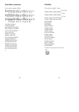 Este linho é mourisco
Letra e música: popular: Minho;
Este linho é mourisco
e a ﬁta dele namora
quem daqui não tem amores
pega o chapéu vá-se embora
Ai-a-li-o-lai-o-lai-lalolé(?)
lai-a-ró meu bem
regala-te o meu amor
regala-te e passa bem
O minha mãe dos trabalhos
para quem trabalho eu
trabalho mato meu corpo
não tenho nada de meu
Mondadeiras lá de baixo
mondai o meu linho bem
não olheis para a portela
que a merenda logo vem
jj
40
O ladrão
Letra e música: popular: Açores;
Ó ladrão, ladrão, ó ladrão maldito,
Bm F(7 Bm
Ó ladrão, ladrão, ó ladrão maldito,
F(7 Bm
Tu juras e negas o que me tens dito,
F(7 Bm
Tu juras e negas o que me tens dito.
O pai do ladrão
Era sapateiro,
Fazia sapatos,
Ganhava dinheiro.
Ó ladrão, ladrão,
Ó ladrão malvado,
Tu juras e negas
O que me tens dado.
Ó ladrão, ladrão,
Já lá vai pr’ó Pio,
No meio do caminho,
Deu um assobio.
O ladrão está morto,
Quem o mataria?
Foram as pimpolhas
De Santa Maria.
Fernando Faria (alternativamente Am/E7, Gm/D7)
Bm
69
 