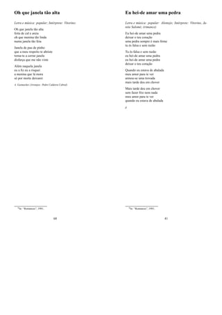 Oh que janela tão alta
Letra e música: popular; Intérprete: Vitorino;
Oh que janela tão alta
feita de cal e areia
oh que menina tão linda
numa janela tão feia
Janela de pau de pinho
que a meu respeito te abriste
torna-te a cerrar janela
disfarça que me não viste
Além naquela janela
eu a ﬁz eu a risquei
a menina que lá mora
só por morte deixarei
A. Guimarães (Arranjos: Pedro Caldeira Cabral)
0In: “Romances”; 1991;
68
Eu hei-de amar uma pedra
Letra e música: popular: Alentejo; Intérprete: Vitorino, Ja-
nita Salomé; (rimance)
Eu hei-de amar uma pedra
deixar o teu coração
uma pedra sempre é mais ﬁrme
tu és falsa e sem razão
Tu és falsa e sem razão
eu hei-de amar uma pedra
eu hei-de amar uma pedra
deixar o teu coração
Quando eu estava de abalada
meu amor para te ver
armou-se uma trovada
mais tarde deu em chover
Mais tarde deu em chover
sem fazer frio nem nada
meu amor para te ver
quando eu estava de abalada
jj
0In: “Romances”, 1991;
41
 