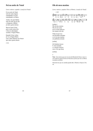 Foi na noite de Natal
Letra e música: popular; (canção de Natal)
Foi na noite de Natal
noite de santa alegria
caminhando vai José
caminhando vai Maria
Ambos vão para Belém
mais de noite que de dia
e chegaram a Belém
já toda a gente dormia
Buscou lume S.José
pois a noite estava fria
e ﬁcou ao desamparo
sozinha a Virgem Maria
Quando S.José voltou
já viu a Virgem Maria
com o Deus Menino nos braços
que toda a gente alumia
J.João
42
Oh oh meu menino
Letra e música: popular:Trás-os-Montes; (canção de Natal)
[refrão:]
Oh oh meu menino
Oh oh meu amor
qu’as vossas palavras
nos matam com dor
Filhos de pai rico
em bercinhos doirados
e só vós meu menino
em palhinhas deitado
[refrão]
[A] Senhora lavava
S. José estendia
e o menino chorava
com o frio que fazia
[refrão]
jj
Nota - Esta música que ouvi na zona de Miranda do Douro, é por ve-
zes tocada em gaita de fole (tio Pascoal) (e penso que isto se reﬂecte
na própria melodia).
Disseram-me que era cantada quando dão o Menino a beijar no Na-
tal.
67
 