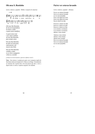 Oh meu S. Bentinho
Letra e música: popular: Minho; (canção de romaria)
(Oh meu São Bentinho
de trás do hospital)[bis]
(tu deste a saúde
a quem estava mal)[bis]
A quem estava mal
e aos outros também
oh meu São Bentinho
para sempre amen
Oh meu São Bentinho
de lado de lá da ponte
onde puseste o pé
nasceu uma fonte
Oh meu São Bentinho
velinhas a arder
se as velas se apagarem
voltai-as a acender
jj (música escrita de memória: quem me conﬁrma a letra?)
Nota - Esta música é cantada por quem vem á pequena capela do
São Bento detrás do hospital de S. Marcos em Braga. Normalmente
as romarias são à quinta feira e há uma pessoa que dita o verso e
depois todos os outros o repetem enquanto vão andando.
66
Fui-te ver estavas lavando
Letra e música: popular: Alentejo;
Fui-te ver estavas lavando
fui-te ver estavas lavando
no rio sem [as]sabão
lavas com águas de rosas
lavas com águas de rosas
ﬁca-te cheiro na mão
Ficou-te o cheiro na mão
ﬁcou-te o cheiro na mão
ﬁcou-te o cheiro no fato
se eu morrer e tu ﬁcares
se eu morrer e tu ﬁcares
adorna o meu retrato
Adorna o meu retrato
adorna o meu retrato
adorna meu coração
fui te ver estavas lavando
fui te ver estavas lavando
no rio sem [as]sabão
jj
43
 