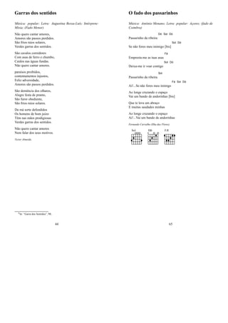 Garras dos sentidos
Música: popular; Letra: Augustina Bessa-Luís; Intérprete:
Mísia; (Fado Menor)
Não quero cantar amores,
Amores são passos perdidos.
São frios raios solares,
Verdes garras dos sentidos.
São cavalos corredores
Com asas de ferro e chumbo,
Caídos nas águas fundas.
Não quero cantar amores.
paraísos proibidos,
contentamentos injustos,
Feliz adversidade,
Amores são passos perdidos.
São demência dos olhares,
Alegre festa de pranto,
São furor obediente,
São frios raios solares.
Da má sorte defendidos
Os homens de bom juízo
Têm nas mãos prodigiosas
Verdes garras dos sentidos.
Não quero cantar amores
Nem falar dos seus motivos.
Victor Almeida
0In: “Garra dos Sentidos”, 98;
44
O fado dos passarinhos
Música: António Menano; Letra: popular: Açores; (fado de
Coimbra)
Passarinho da ribeira
Dó Sol Dó
Se não fores meu inimigo [bis]
Sol Dó
Empresta-me as tuas asas
Fá
Deixa-me ir voar contigo
Sol Dó
Passarinho da ribeira
Sol
Ai!...Se não fores meu inimigo
Fá Sol Dó
Ao longe cruzando o espaço
Vai um bando de andorinhas [bis]
Que te leva um abraço
E muitas saudades minhas
Ao longe cruzando o espaço
Ai!...Vai um bando de andorinhas
Fernando Carvalho (Ilha das Flores)
Sol D FÆ
65
 