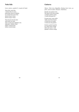 Noite feliz
Letra e música: popular(?); (canção de Natal)
Noite feliz, noite feliz
o Senhor Deus de amor
pobrezinho nasceu em Belém
eis na lapa Jesus nosso bem
dorme em paz ó Jesus
dorme em paz ó Jesus
Noite de paz noite de amor
tudo dorme em redor
entre os astros que espargem a luz
indicando o Menino Jesus
brilha a estrela da paz
brilha a estrela da paz
64
Guitarra
Música: Pedro Ayres Magalhães, Rodrigo Leão; Letra: po-
pular: poetas do fado; Intérprete: Madredeus;
Quando uma guitarra trina
Nas mãos de um bom tocador
A própria guitarra ensina
A cantar seja quem for
Eu quero que o meu caixão
Tenha uma forma bizarra
A forma de um coração
A forma de uma guitarra
Guitarra, guitarra querida
Eu venho chorar contigo
Sinto mais suave a vida
Quando tu choras comigo
45
 