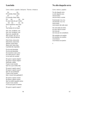 Laurinda
Letra e música: popular; Intérprete: Vitorino; (rimance)
Ó
Am
Laurinda, linda,
Am
linda
Ó
Am
Laurinda, linda,
Am
linda
Dm
És mais
Dm
linda do qu’o
Am
Sol(e)
Am
Dei
Dm
xa-me
Dm
dormir uma
Am
noite
Am
E
Nas bor
E
das do teu len
Am
çol
Sim, sim, cavalheiro, sim
Sim, sim, cavalheiro, sim
Hoje sim, amanhã não
Meu marido, não esta cá
Foi pr’a feira de Marvão
Onze horas, meia-noite
Onze horas, meia-noite
Marido a porta bateu
Bateu uma, bateu duas
Laurinda não respondeu
Ou ela está doentinha
Ou ela está doentinha
Ou encontrou outro amor
Ou então procur’a chave
Lá no meio do corredor
De quem é aquele chapéu?
De quem é aquele chapéu?
Debroado a galão
É para ti meu marido
Que ﬁz eu por minha mão
De quem é aquele casaco?
De quem é aquele casaco?
Que ali vejo pendurado
É para ti meu marido
Que o trazeis bem ganhado(?)
De quem é aquele cavalo?
De quem é aquele cavalo?
Que na minha esquadra entrou
É para ti meu marido
Foi teu pai quem tu mandou
De quem é aquele suspiro?
46
No alto daquela serra
Letra e música: popular;
No alto daquela serra
no alto daquela serra
está um lenço
está um lenço a acenar
Está dizendo viva viva
está dizendo viva viva
morra quem
morra quem não sabe amar
Do outro lado do monte
do outro lado do monte
tem meu pai
tem meu pai um castanheiro
Dá castanhas em outubro
dá castanhas em outubro
uvas brancas
uvas brancas em janeiro
jj
63
 