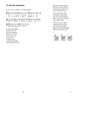 No alto da montanha
Letra e música: popular ?; (canção infantil)
No alto da montanha
pertinho lá do céu
havia um castelinho
aonde um rei viveu
de lá se via o céu
se via a terra
ao longe o mar
no alto da montanha
quem me dera lá morar
62
De quem é aquele suspiro?
Que ao meu leito se atirou
Laurinda, que aquilo ouviu
Caiu no chão desmaiou
Ó Laurinda, linda, linda
Ó Laurinda, linda, linda
Não vale a pena desmaiar
Todo o amor, que t’eu tinha
Vai-se agora acabar
Vai buscar as tuas irmãs
Vai buscar as tuas irmãs
Trá-las todas num andor
Que a mais linda delas todas
Há-de ser meu novo amor
jfc
Dm Am E
47
 