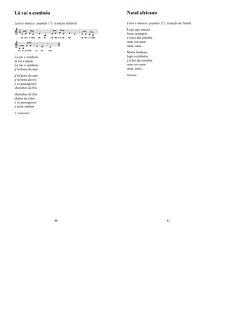 Lá vai o comboio
Letra e música: popular (?); (canção infantil)
Lá vai o comboio
lá vai a’apitar
Lá vai o comboio
p’ra beira do mar
p’ra beira do mar
p’ra beira do rio
e os passageiros
cheiinhos de frio
cheiinhos de frio
cheios de calor
e os passageiros
a tocar tambor
A. Guimarães
48
Natal africano
Letra e música: popular (?); (canção de Natal)
Logo que nasceu
Jesus acampou
e à luz das estrelas
uma voz suou
uaaa, uaaa...
Maria Senhora
logo o embalou
e à luz das estrelas
uma voz suou
uaaa, uaaa...
Mariana
61
 