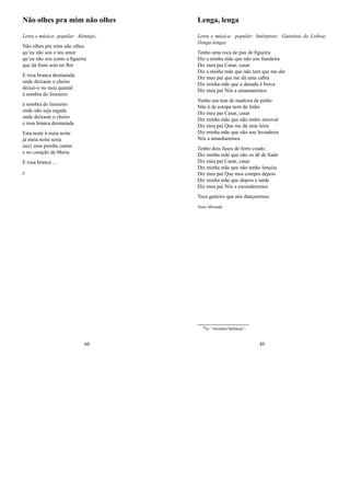 Não olhes pra mim não olhes
Letra e música: popular: Alentejo;
Não olhes pra mim não olhes
qu’eu não sou o teu amor
qu’eu não sou como a ﬁgueira
que dá fruto sem ter ﬂor
E rosa branca desmaiada
onde deixaste o cheiro
deixei-o no meu quintal
à sombra do limoeiro
à sombra do limoeiro
onde não seja regada
onde deixaste o cheiro
e rosa branca desmaiada
Esta noite à meia noite
já meia noite seria
ouvi uma pomba cantar
e no coração de Maria
E rosa branca ...
jj
60
Lenga, lenga
Letra e música: popular; Intérprete: Gaiteiros de Lisboa;
(lenga-lenga)
Tenho uma roca de pau de ﬁgueira
Diz a minha mãe que não sou ﬁandeira
Diz meu pai Casar, casar
Diz a minha mãe que não tem que me dar
Diz meu pai que me dá uma cabra
Diz minha mãe que a danada é brava
Diz meu pai Nós a amansaremos
Tenho um tear de madeira de pinho
Não é de estopa nem de linho
Diz meu pai Casar, casar
Diz minha mãe que não tenho enxoval
Diz meu pai Que me dá uma leira
Diz minha mãe que não sou lavradeira
Nós a amanharemos
Tenho dois fusos de ferro coado
Diz minha mãe que não os dê de ﬁado
Diz meu pai Casar, casar
Diz minha mãe que não tenho lençóis
Diz meu pai Que mos compra depois
Diz minha mãe que depois e tarde
Diz meu pai Nós a esconderemos
Toca gaiteiro que nós dançaremos
Nuno Miranda
0In: “invasões bárbaras”;
49
 