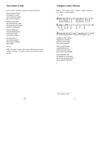 Vem cantar à roda
Letra e música: popular; (canção de campos de férias)
Foi no grande tro-la-ró
de Viana qu’eu achei
qu’eu achei uma menina
que no tro-la-ró deixei
aguenta minha gente
que uma hora não é nada
que quem não cantar agora
cantará de madrugada
ah ah ah (Mariana)
ah ah ah (Marianinha)
vem cantar à roda
vem cantar sozinha
Eu cantar não sei
mas hei-de aprender
peço ajuda ao (Manel)
para o fazer
Mariana
Nota - Na quadra 3 o grupo indica alguém (Mariana) que irá cantar
a quadra 4 sozinha. Na quadra 4, quam canta sozinho escolhe o
seguinte.
104
Achégate a mim, Maruxa
Música: Zeca Afonso; Letra: popular: galego; Intérprete:
Zeca Afonso; (cantar galego)
Achégate a mim, Maruxa
chégate ben, moreniña
quérome casar contigo
serás miña mulleriña
Adeus, estrela brilante
compañeiriña da lua
moitas caras teño visto
mais como a tua ningunha
Adeus lubeiriña triste
de espaldas te vou mirando
non sei que me queda dentro
que me despido chorando
jj
0In: “fura fura”, 1979;
5
 