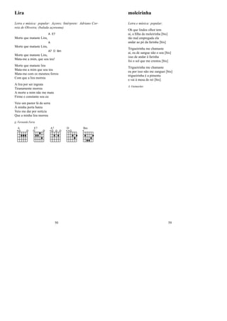 Lira
Letra e música: popular: Açores; Intérprete: Adriano Cor-
reia de Oliveira; (balada açoreana)
Morte que mataste Lira,
A E7
Morte que mataste Lira,
A
Morte que mataste Lira,
A7 D Bm
Mata-me a mim, que sou teu!
Morte que mataste lira
Mata-me a mim que sou teu
Mata-me com os mesmos ferros
Com que a lira morreu
A lira por ser ingrata
Tiranamente morreu
A morte a mim não me mata
Firme e constante sou eu
Veio um pastor lá da serra
À minha porta bateu
Veio me dar por notícia
Que a minha lira morreu
jj, Fernando Faria
A E7 A7 D Bm
50
moleirinha
Letra e música: popular;
Oh que lindos olhor tem
ai, a ﬁlha da moleirinha [bis]
tão mal empregada ela
andar ao pó da farinha [bis]
Trigueirinha me chamaste
ai, eu de sangue não o sou [bis]
isso de andar à farinha
foi o sol que me crestou [bis]
Trigueirinha me chamaste
eu por isso não me zanguei [bis]
trigueirinha é a pimenta
e vai à mesa do rei [bis]
A. Guimarães
59
 