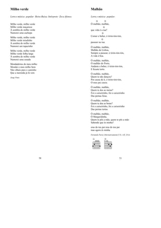 Milho verde
Letra e música: popular: Beira-Baixa; Intérprete: Zeca Afonso;
Milho verde, milho verde
Milho verde maçaroca
À sombra do milho verde
Namorei uma cachopa
Milho verde, milho verde
Milho verde miudinho
À sombra do milho verde
Namorei um rapazinho
Milho verde, milho verde
Milho verde folha larga
À sombra do milho verde
Namorei uma casada
Mondadeiras do meu milho
Mondai o meu milho bem
Não olhais para o caminho
Que a merenda já lá vem
Jorge Pinto
58
Malhão
Letra e música: popular;
Ó ma
G
lhão, ma
D
lhão,
que vida é a
G
tua?
Comer e be
D
ber, ó tirim-tim-tim,
passear na
G
rua.
Ó malhão, malhão,
Malhão de Lisboa,
Sempre a passear, ó tirim-tim-tim,
A vida é boa.
Ó malhão, malhão,
Ó malhão do Porto,
Andaste a beber, ó tirim-tim-tim,
E ﬁcaste torto.
Ó malhão, malhão,
Quem te não dançou?
Por causa de ti, ó tirim-tim-tim,
O meu pai casou.
Ó malhão, malhão,
Quem te deu as meias?
Foi o caixeirinho, foi o caixeirinho
Das pernas feias.
Ó malhão, malhão,
Quem te deu as botas?
Foi o caixeirinho, foi o caixeirinho
Das pernas tortas.
Ó malhão, malhão,
Ó Margaridinha,
Quem te pôs a mão, quem te pôs a mão
Sabendo que és minha?
eras do teu pai eras do teu pai
mas agora és minha
Fernando Faria (Alternativamente C/G, A/E, D/A)
G D
51
 