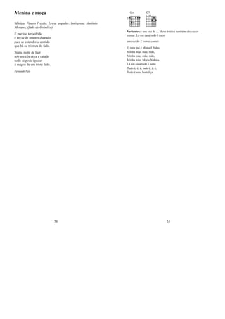 Menina e moça
Música: Fausto Frazão; Letra: popular; Intérprete: António
Menano; (fado de Coimbra)
É preciso ter sofrido
e ter-se de amores chorado
para se entender o sentido
que há na tristeza do fado.
Numa noite de luar
sob um céu doce e calado
nada se pode igualar
à mágoa de um triste fado.
Fernando Pais
56
Gm
3
D7
Variantes: - em vez de ... Meus irmãos também são cucos
cantar: Lá em casa tudo é cuco
em vez do 2. verso cantar:
O meu pai é Manuel Nabo,
Minha mãe, mãe, mãe,
Minha mãe, mãe, mãe,
Minha mãe, Maria Nabiça.
Lá em casa tudo é nabo
Tudo é, é, é, tudo é, é, é,
Tudo é uma hortaliça
53
 