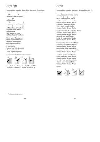 Maria Faia
Letra e música: popular: Beira-Baixa; Intérprete: Zeca Afonso;
Eu
Am
não sei como te
E
chamas
oh Maria
Am
Faia
nem
G
que nome te hei-de eu
C
pôr
oh Maria
E
Faia oh Faia Ma
Am
ria
cravo não que tu és rosa
oh Maria Faia
Rosa não que tu és ﬂor
oh Maria Faia oh Faia Maria
Não te quero chamar cravo
Que te estou a engrandecer
Chamo-te antes espelho
Onde espero de me ver
O meu abalou
Deu-me uma linda despedida
Abarcou-me a mão direita
Adeus oh prenda querida
jj; Creissac(Jan-96) (Malpica :moda da azeitona)
G Am C E
Nota - Se fôr muito baixo tentar: Dm A Dm C F A Dm.
No original a tonalidade é Cm; (usar travessão no 3)
0In: traz outro amigo também;
54
Marião
Letra e música: popular; Intérprete: Brigada Vitor Jara (?);
Adeus,
C
ó Vale de Gouvinhas Marião
não és
F
vila
G
nem ci
C
dade Mari
Am
ão
Sim
G
sim Mari
F
ão não não Mari
C
ão
és um povo pequenino Marião
feito à minha vontade Marião
Sim sim Marião não não Marião
Hei-de cercar Vale de Gouvinhas Marião
com trinta metros de ﬁta Marião
Sim sim Marião não não Marião
à porta do meu amor Marião
hei-de pôr a mais bonita Marião
Sim sim Marião não não Marião
Os meus olhos não são olhos Marião
sem estar os teus defronte Marião
Sim sim Marião não não Marião
parecem dois rios d’água Marião
quando vão de monte a monte Marião
Sim sim Marião não não Marião
Já corri os mares à roda Marião
c’uma vela branda acesa Marião
Sim sim Marião não não Marião
em todo o mar achei água Marião
só em ti pouca ﬁrmeza Marião
Sim sim Marião não não Marião
Mariana
F G Am C
55
 