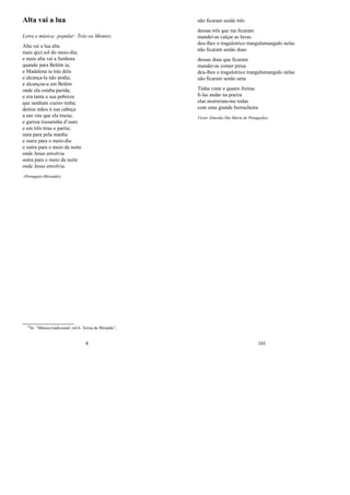 Alta vai a lua
Letra e música: popular: Trás-os-Montes;
Alta vai a lua alta
mais q(e) sol do meio-dia;
e mais alta vai a Senhora
quando para Belém ia;
e Madalena ia trás dela
e alcança-la não podia;
e alcançou-a em Belém
onde ela estaba parida;
e era tanta a sua pobreza
que nenhum cueiro tinha;
deitou mãos à sua cabeça
a um véu que ela trazia;
e garrou tisourinha d’ouro
e em três tiras o partia;
uma para pela manha
e outra para o meio-dia
e outra para o meio da noite
onde Jesus envolvia
outra para o meio da noite
onde Jesus envolvia.
(Português-Mirandés)
0In: “Música tradicional, vol 6- Terras de Miranda”;
8
não ﬁcaram senão três
dessas três que me ﬁcaram
mandei-as calçar as luvas
deu-lhes o tragulotrico trangulumangulo nelas
não ﬁcaram senão duas
dessas duas que ﬁcaram
mandei-as comer pirua
deu-lhes o tragulotrico trangulumangulo nelas
não ﬁcaram senão uma
Tinha vinte e quatro freiras
ﬁ-las andar na poeira
elas morreram-me todas
com uma grande borracheira
Victor Almeida (Sta Marta de Penaguião)
101
 