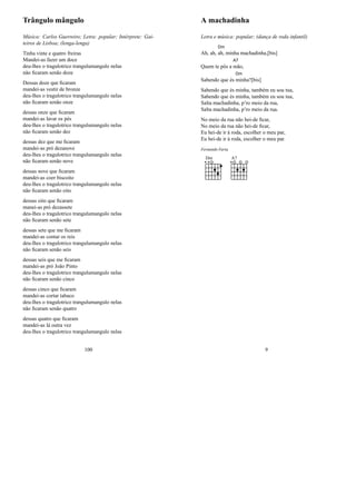 Trângulo mângulo
Música: Carlos Guerreiro; Letra: popular; Intérprete: Gai-
teiros de Lisboa; (lenga-lenga)
Tinha vinte e quatro freiras
Mandei-as fazer um doce
deu-lhes o tragulotrico trangulumangulo nelas
não ﬁcaram senão doze
Dessas doze que ﬁcaram
mandei-as vestir de bronze
deu-lhes o tragulotrico trangulumangulo nelas
não ﬁcaram senão onze
dessas onze que ﬁcaram
mandei-as lavar os pés
deu-lhes o tragulotrico trangulumangulo nelas
não ﬁcaram senão dez
dessas dez que me ﬁcaram
mandei-as pró dezanove
deu-lhes o tragulotrico trangulumangulo nelas
não ﬁcaram senão nove
dessas nove que ﬁcaram
mandei-as coer biscoito
deu-lhes o tragulotrico trangulumangulo nelas
não ﬁcaram senão oito
dessas oito que ﬁcaram
manei-as pró dezassete
deu-lhes o tragulotrico trangulumangulo nelas
não ﬁcaram senão sete
dessas sete que me ﬁcaram
mandei-as contar os reis
deu-lhes o tragulotrico trangulumangulo nelas
não ﬁcaram senão seis
dessas seis que me ﬁcaram
mandei-as pró João Pinto
deu-lhes o tragulotrico trangulumangulo nelas
não ﬁcaram senão cinco
dessas cinco que ﬁcaram
mandei-as cortar tabaco
deu-lhes o tragulotrico trangulumangulo nelas
não ﬁcaram senão quatro
dessas quatro que ﬁcaram
mandei-as lá outra vez
deu-lhes o tragulotrico trangulumangulo nelas
100
A machadinha
Letra e música: popular; (dança de roda infantil)
Ah, ah,
Dm
ah, minha machadinha,[bis]
Quem te pôs a
A7
mão,
Sabendo que és
Dm
minha?[bis]
Sabendo que és minha, também eu sou tua,
Sabendo que és minha, também eu sou tua,
Salta machadinha, p’ro meio da rua,
Salta machadinha, p’ro meio da rua.
No meio da rua não hei-de ﬁcar,
No meio da rua não hei-de ﬁcar,
Eu hei-de ir à roda, escolher o meu par,
Eu hei-de ir à roda, escolher o meu par.
Fernando Faria
Dm A7
9
 