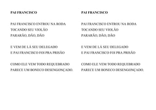PAI FRANCISCO
PAI FRANCISCO ENTROU NA RODA
TOCANDO SEU VIOLÃO
PARARÃO, DÃO, DÃO
E VEM DE LÁ SEU DELEGADO
E PAI FRANCISCO FOI PRA PRISÃO
COMO ELE VEM TODO REQUEBRADO
PARECE UM BONECO DESENGONÇADO.
PAI FRANCISCO
PAI FRANCISCO ENTROU NA RODA
TOCANDO SEU VIOLÃO
PARARÃO, DÃO, DÃO
E VEM DE LÁ SEU DELEGADO
E PAI FRANCISCO FOI PRA PRISÃO
COMO ELE VEM TODO REQUEBRADO
PARECE UM BONECO DESENGONÇADO.
 