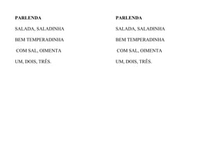 PARLENDA
SALADA, SALADINHA
BEM TEMPERADINHA
COM SAL, OIMENTA
UM, DOIS, TRÊS.
PARLENDA
SALADA, SALADINHA
BEM TEMPERADINHA
COM SAL, OIMENTA
UM, DOIS, TRÊS.
 
