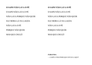 O SAPO NÃO LAVA O PÉ
O SAPO NÃO LAVA O PÉ
NÃO LAVA PORQUE NÃO QUER
ELE MORA LÁ NA LAGOA
NÃO LAVA O PÉ
PORQUE NÃO QUER
MAS QUE CHULÉ!
O SAPO NÃO LAVA O PÉ
O SAPO NÃO LAVA O PÉ
NÃO LAVA PORQUE NÃO QUER
ELE MORA LÁ NA LAGOA
NÃO LAVA O PÉ
PORQUE NÃO QUER
MAS QUE CHULÉ!
PARLENDA
— CADÊ O TOUCINHO QUE ESTAVA AQUI?
 