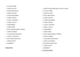 — O GATO COME.
— CADÊ O GATO?
— FUGIU PRO MATO.
— CADÊ O MATO?
— O FOGO QUEIMOU.
— CADÊ O FOGO?
— A ÁGUA APAGOU.
— CADÊ A ÁGUA?
— O BOI BEBEU.
— CADÊ O BOI?
— ESTÁ AMASSANDO O TRIGO.
— CADÊ O TRIGO?
— A GALINHA ESPALHOU.
— CADÊ A GALINHA?
— ESTÁ BOTANDO OVO.
— CADÊ O OVO?
— QUEBROU!
PARLENDA
— CADÊ O TOUCINHO QUE ESTAVA AQUI?
— O GATO COME.
— CADÊ O GATO?
— FUGIU PRO MATO.
— CADÊ O MATO?
— O FOGO QUEIMOU.
— CADÊ O FOGO?
— A ÁGUA APAGOU.
— CADÊ A ÁGUA?
— O BOI BEBEU.
— CADÊ O BOI?
— ESTÁ AMASSANDO O TRIGO.
— CADÊ O TRIGO?
— A GALINHA ESPALHOU.
— CADÊ A GALINHA?
— ESTÁ BOTANDO OVO.
— CADÊ O OVO?
— QUEBROU!
A JANELINHA
 