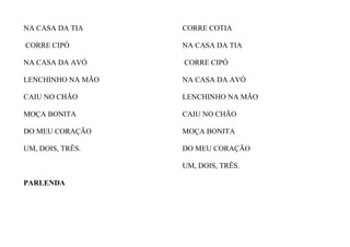 NA CASA DA TIA
CORRE CIPÓ
NA CASA DA AVÓ
LENCHINHO NA MÃO
CAIU NO CHÃO
MOÇA BONITA
DO MEU CORAÇÃO
UM, DOIS, TRÊS.
PARLENDA
CORRE COTIA
NA CASA DA TIA
CORRE CIPÓ
NA CASA DA AVÓ
LENCHINHO NA MÃO
CAIU NO CHÃO
MOÇA BONITA
DO MEU CORAÇÃO
UM, DOIS, TRÊS.
 