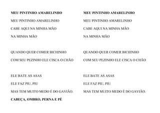 MEU PINTINHO AMARELINHO
MEU PINTINHO AMARELINHO
CABE AQUI NA MINHA MÃO
NA MINHA MÃO
QUANDO QUER COMER BICHINHO
COM SEU PEZINHO ELE CISCA O CHÃO
ELE BATE AS ASAS
ELE FAZ PIU, PIU
MAS TEM MUITO MEDO É DO GAVIÃO.
MEU PINTINHO AMARELINHO
MEU PINTINHO AMARELINHO
CABE AQUI NA MINHA MÃO
NA MINHA MÃO
QUANDO QUER COMER BICHINHO
COM SEU PEZINHO ELE CISCA O CHÃO
ELE BATE AS ASAS
ELE FAZ PIU, PIU
MAS TEM MUITO MEDO É DO GAVIÃO.
CABEÇA, OMBRO, PERNA E PÉ
 