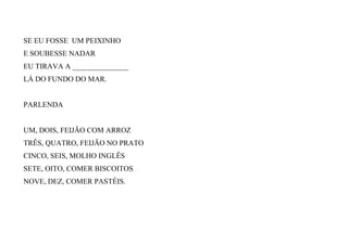 SE EU FOSSE UM PEIXINHO
E SOUBESSE NADAR
EU TIRAVA A _______________
LÁ DO FUNDO DO MAR.
PARLENDA
UM, DOIS, FEIJÃO COM ARROZ
TRÊS, QUATRO, FEIJÃO NO PRATO
CINCO, SEIS, MOLHO INGLÊS
SETE, OITO, COMER BISCOITOS
NOVE, DEZ, COMER PASTÉIS.
 