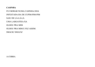 CASINHA
FUI MORAR NUMA CASINHA-NHA
INFESTADA-DA DE CUPIM-PIM-PIM
SAIU DE LÁ-LÁ-LÁ
UMA LARGATIXA-XA
OLHOU PRA MIM
OLHOU PRA MIM E FEZ ASSIM:
SMACK! SMACK!
A COBRA
 