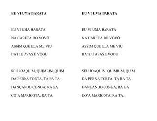 EU VI UMA BARATA
EU VI UMA BARATA
NA CARECA DO VOVÔ
ASSIM QUE ELA ME VIU
BATEU ASAS E VOOU
SEU JOAQUIM, QUIMRIM, QUIM
DA PERNA TORTA, TA RA TA
DANÇANDO CONGA, RA GA
CO’A MARICOTA, RA TA.
EU VI UMA BARATA
EU VI UMA BARATA
NA CARECA DO VOVÔ
ASSIM QUE ELA ME VIU
BATEU ASAS E VOOU
SEU JOAQUIM, QUIMRIM, QUIM
DA PERNA TORTA, TA RA TA
DANÇANDO CONGA, RA GA
CO’A MARICOTA, RA TA.
 