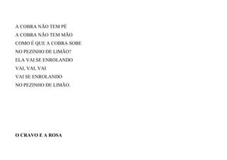 A COBRA NÃO TEM PÉ
A COBRA NÃO TEM MÃO
COMO É QUE A COBRA SOBE
NO PEZINHO DE LIMÃO?
ELA VAI SE ENROLANDO
VAI, VAI, VAI
VAI SE ENROLANDO
NO PEZINHO DE LIMÃO.
O CRAVO E A ROSA
 