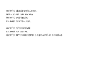 O CRAVO BRIGOU COM A ROSA
DEBAIXO DE UMA SACADA
O CRAVO SAIU FERIDO
E A ROSA DESPETALADA.
O CRAVO FICOU DOENTE
E A ROSA FOI VISITAR
O CRAVO TEVE UM DESMAIO E A ROSA PÔS-SE A CHORAR.
 