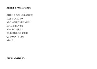 ATIREI O PAU NO GATO
ATIREI O PAU NO GATO-TO
MAS O GATO-TO
NÃO MORREU-REU-REU
DONA CHICA-CA
ADMIROU-SE-SE
DO BERRO, DO BERRO
QUE O GATO DEU
MIAU!
ESCRAVOS DE JÓ
 