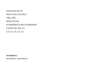 ESCRAVOS DE JÓ
JOGAVAM CAXANGÁ
TIRA, PÕE
DEIXA FICAR
GUERREIROS COM GUERREIROS
FAZEM ZIG, ZIG, ZÁ
LÁ, LÁ, LÁ, LÁ, LÁ...
MOTORISTA
MOTORISTA, MOTORISTA
 