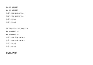 OLHA A PISTA
OLHA A PISTA
NÃO É DE SALSICHA
NÃO É DE SALSICHA
NÃO É NÃO
NÃO É NÃO
MOTORISTA, MOTORISTA
OLHE O POSTE
OLHE O POSTE
NÃO É DE BORRACHA
NÃO É DE BORRACHA
NÃO É NÃO
NÃO É NÃO.
PARLENDA
 