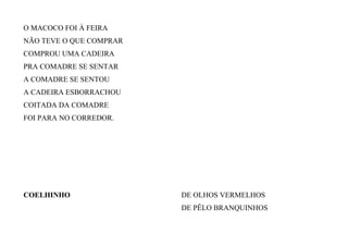 O MACOCO FOI À FEIRA
NÃO TEVE O QUE COMPRAR
COMPROU UMA CADEIRA
PRA COMADRE SE SENTAR
A COMADRE SE SENTOU
A CADEIRA ESBORRACHOU
COITADA DA COMADRE
FOI PARA NO CORREDOR.
COELHINHO DE OLHOS VERMELHOS
DE PÊLO BRANQUINHOS
 