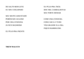 DE SALTO BEM LEVE
EU SOU COELHINHO
SOU MUITO ASSUSTADO
PORÉM SOU GULOSO
POR UMA CENOURA
JÁ FICO MANHOSO
EU PULO PRA FRENTE
EU PULO PRA TRÁS
DOU MIL CAMBALHOTAS
SOU FORTE DEMAIS
COMI UMA CENOURA
COM CASCA E TUDO
TÃO GRANDE ELA ERA
FIQUEI BARRIGUDO.
TREM MALUCO
 