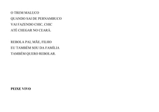 O TREM MALUCO
QUANDO SAI DE PERNAMBUCO
VAI FAZENDO CHIC, CHIC
ATÉ CHEGAR NO CEARÁ.
REBOLA PAI, MÃE, FILHO
EU TAMBÉM SOU DA FAMÍLIA
TAMBÉM QUERO REBOLAR.
PEIXE VIVO
 