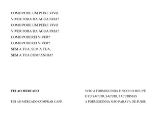 COMO PODE UM PEIXE VIVO
VIVER FORA DA ÁGUA FRIA?
COMO PODE UM PEIXE VIVO
VIVER FORA DA ÁGUA FRIA?
COMO PODEREI VIVER?
COMO PODEREI VIVER?
SEM A TUA, SEM A TUA,
SEM A TUA COMPANHIA?
FUI AO MERCADO
FUI AO MERCADO COMPRAR CAFÉ
VEIO A FORMIGUINHA E PICOU O MEU PÉ
E EU SACUDI, SACUDI, SACUDIMAS
A FORMIGUINHA NÃO PARAVA DE SUBIR
 