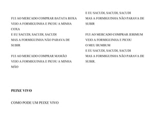 FUI AO MERCADO COMPRAR BATATA ROXA
VEIO A FORMIGUINHA E PICOU A MINHA
COXA
E EU SACUDI, SACUDI, SACUDI
MAS A FORMIGUINHA NÃO PARAVA DE
SUBIR
FUI AO MERCADO COMPRAR MAMÃO
VEIO A FORMIGUINHA E PICOU A MINHA
MÃO
E EU SACUDI, SACUDI, SACUDI
MAS A FORMIGUINHA NÃO PARAVA DE
SUBIR
FUI AO MERCADO COMPRAR JERIMUM
VEIO A FORMIGUINHA E PICOU
O MEU BUMBUM
E EU SACUDI, SACUDI, SACUDI
MAS A FORMIGUINHA NÃO PARAVA DE
SUBIR.
PEIXE VIVO
COMO PODE UM PEIXE VIVO
 