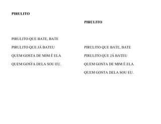 PIRULITO
PIRULITO QUE BATE, BATE
PIRULITO QUE JÁ BATEU
QUEM GOSTA DE MIM É ELA
QUEM GOSTA DELA SOU EU.
PIRULITO
PIRULITO QUE BATE, BATE
PIRULITO QUE JÁ BATEU
QUEM GOSTA DE MIM É ELA
QUEM GOSTA DELA SOU EU.
 