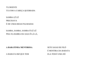 TÁ DOENTE
TÁ COM A CABEÇA QUEBRADA
SAMBA LÊ LÊ
PRECISAVA
É DE UMAS BOAS PALMADAS
SAMBA, SAMBA, SAMBA Ô LÊ LÊ
PISA NA BARRA DA SAIA Ô LÁ LÁ.
A BARATINHA MENTIROSA
A BARATA DIZ QUE TEM
SETE SAIAS DE FILÓ
É MENTIRA DA BARATA
ELA TEM É UMA SÓ
 
