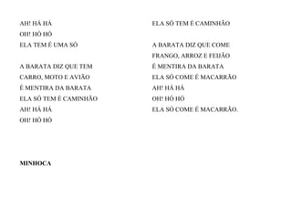 AH! HÁ HÁ
OH! HÓ HÓ
ELA TEM É UMA SÓ
A BARATA DIZ QUE TEM
CARRO, MOTO E AVIÃO
É MENTIRA DA BARATA
ELA SÓ TEM É CAMINHÃO
AH! HÁ HÁ
OH! HÓ HÓ
ELA SÓ TEM É CAMINHÃO
A BARATA DIZ QUE COME
FRANGO, ARROZ E FEIJÃO
É MENTIRA DA BARATA
ELA SÓ COME É MACARRÃO
AH! HÁ HÁ
OH! HÓ HÓ
ELA SÓ COME É MACARRÃO.
MINHOCA
 