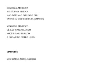 MINHOCA, MINHOCA
ME DÁ UMA BEIJOCA
NÃO DOU, NÃO DOU, NÃO DOU
ENTÃO EU VOU ROUBARA (SMACK!)
MINHOCO, MINHOCO
CÊ TÁ FICANDO LOUCO
VOCÊ BEIJOU ERRADO
A BOCA É DO OUTRO LADO!
LIMOEIRO
MEU LIMÃO, MEU LIMOEIRO
 