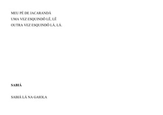 MEU PÉ DE JACARANDÁ
UMA VEZ ESQUINDÔ LÊ, LÊ
OUTRA VEZ ESQUINDÔ LÁ, LÁ.
SABIÁ
SABIÁ LÁ NA GAIOLA
 