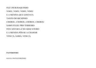 FEZ UM BURAQUINHO
VOOU, VOOU, VOOU, VOOU
E A MENINA QUE GOSTAVA
TANTO DO BICHINHO
CHOROU, CHOROU, CHOROU, CHOROU
SABIÁ FUGIU PRO TERREIRO
FOI CANTAR LÁ NO ABACATEIRO
E A MENINA PÔS-SE A CHAMAR
VEM CÁ, SABIÁ, VEM CÁ.
PASTORZINHO
HAVIA UM PASTORZINHO
 