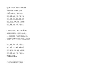 QUE VIVIA A PASTORAR
SAIU DE SUA CASA
E PÔS-SE A CANTAR
DO, RÉ, MI, FÁ, FÁ, FÁ
DO, RÉ, DO, RÉ, RÉ-RÉ
DO, SOL, FÁ, MI, MI-MI
DO, RÉ, MI, FÁ, FÁ-FÁ
CHEGANDO AO PALÁCIO
A PRINCESA LHE FALOU:
— ALEGRE PASTORZINHO,
O SEU CANTO ME AGRADOU!
DO, RÉ, MI, FÁ, FÁ-FÁ
RO, RÉ, DO, RÉ, RÉ-RÉ
DO, SOL, FA, MI, MI-MI
DO, RÉ, MI, FÁ, FÁ-FÁ.
PARLENDA
FUI NO CEMITÉRIO
 